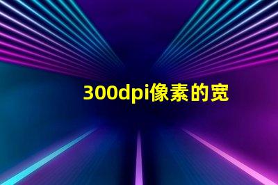300dpi像素的宽和高 分辨率300dpi是什么意思是英寸还是厘米